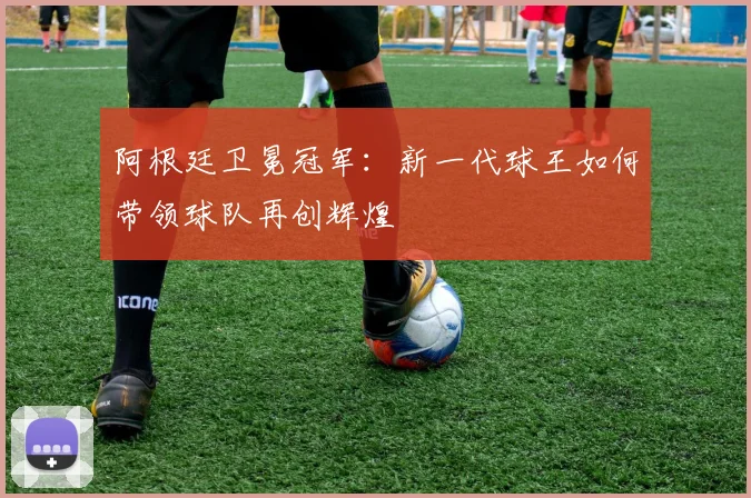 阿根廷卫冕冠军:新一代球王如何带领球队再创辉煌