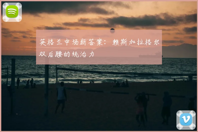英格兰中场新答案:赖斯加拉格尔双后腰的统治力