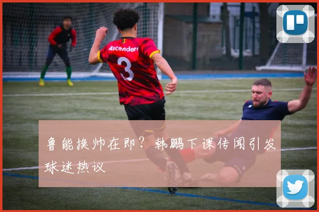 鲁能换帅在即?韩鹏下课传闻引发球迷热议
