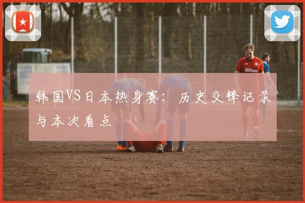 韩国VS日本热身赛：历史交锋记录与本次看点