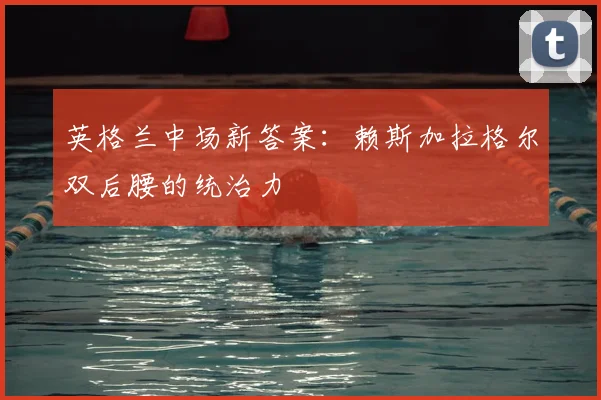 英格兰中场新答案:赖斯加拉格尔双后腰的统治力