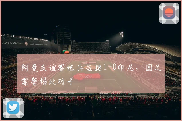 阿曼友谊赛练兵告捷1-0印尼,国足需警惕此对手