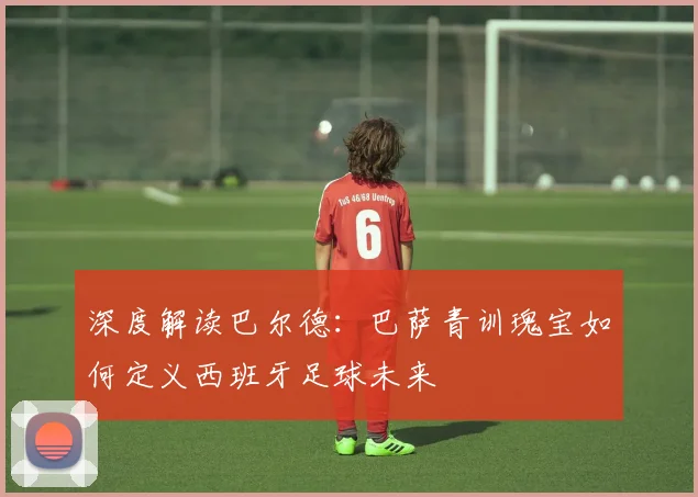 深度解读巴尔德:巴萨青训瑰宝如何定义西班牙足球未来