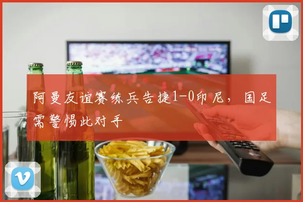 阿曼友谊赛练兵告捷1-0印尼,国足需警惕此对手