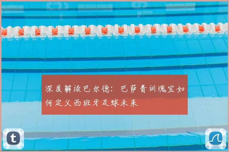 深度解读巴尔德:巴萨青训瑰宝如何定义西班牙足球未来