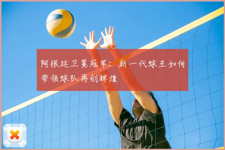 阿根廷卫冕冠军:新一代球王如何带领球队再创辉煌