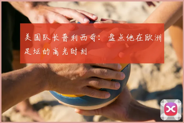 美国队长普利西奇:盘点他在欧洲足坛的高光时刻
