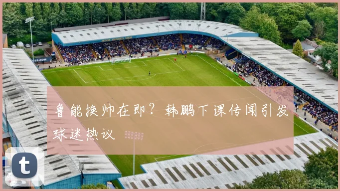 鲁能换帅在即?韩鹏下课传闻引发球迷热议